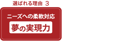 選ばれる理由 ニーズへの柔軟対応 夢の実現力