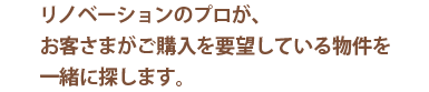 リノベーションのプロが、お客さまがご購入を要望している物件を一緒に探します。