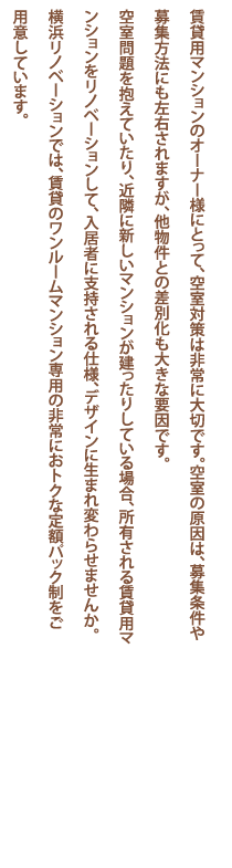 賃貸用マンションのオーナー様にとって、空室対策は非常に大切です。空室の原因は、募集条件や募集方法にも左右されますが、他物件との差別化も大きな要因です。空室問題を抱えていたり、近隣に新しいマンションが建ったりしている場合、所有される賃貸用マンションをリノベーションして、入居者に支持される仕様、デザインに生まれ変わらせませんか。
横浜リノベーションでは、賃貸のワンルームマンション専用の非常におトクな定額パック制をご用意しています。