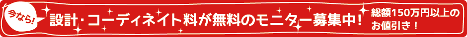 今なら!設計・コーディネイト料が無料のモニター募集　総額150万円以上のお値引き!