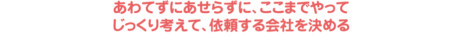 あわてずにあせらずに、ここまでやってじっくり考えて、依頼する会社を決める